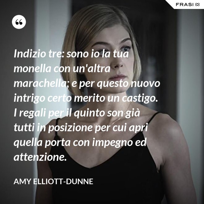 Indizio tre: sono io la tua monella con un'altra marachella; e per questo nuovo intrigo certo merito un castigo. I regali per il quinto son già tutti in posizione per cui apri quella porta con impegno ed attenzione. - Amy Elliott-Dunne