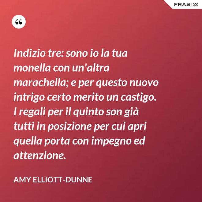 Indizio tre: sono io la tua monella con un'altra marachella; e per questo nuovo intrigo certo merito un castigo. I regali per il quinto son già tutti in posizione per cui apri quella porta con impegno ed attenzione. - Amy Elliott-Dunne