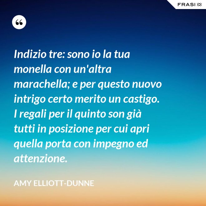 Indizio tre: sono io la tua monella con un'altra marachella; e per questo nuovo intrigo certo merito un castigo. I regali per il quinto son già tutti in posizione per cui apri quella porta con impegno ed attenzione. - Amy Elliott-Dunne