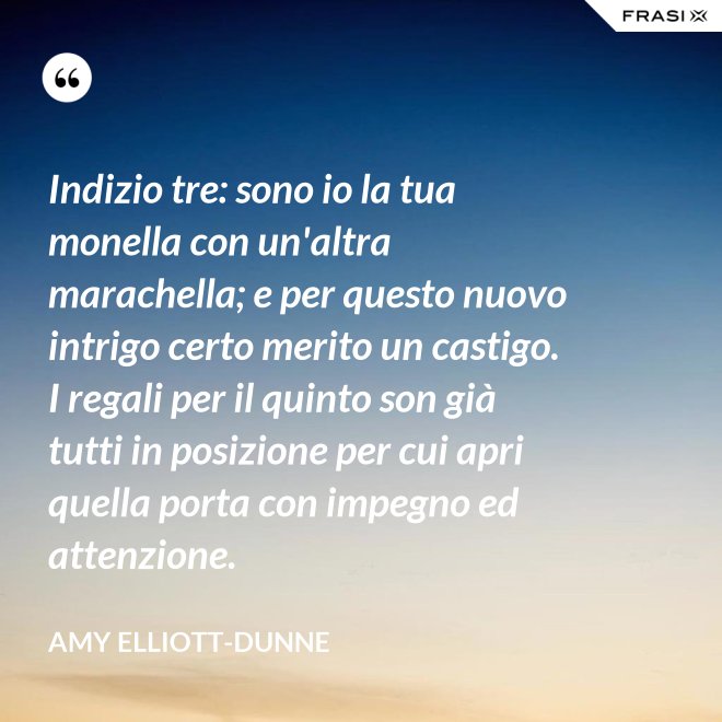 Indizio tre: sono io la tua monella con un'altra marachella; e per questo nuovo intrigo certo merito un castigo. I regali per il quinto son già tutti in posizione per cui apri quella porta con impegno ed attenzione. - Amy Elliott-Dunne