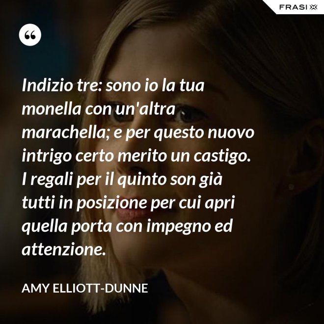 Indizio tre: sono io la tua monella con un'altra marachella; e per questo nuovo intrigo certo merito un castigo. I regali per il quinto son già tutti in posizione per cui apri quella porta con impegno ed attenzione. - Amy Elliott-Dunne
