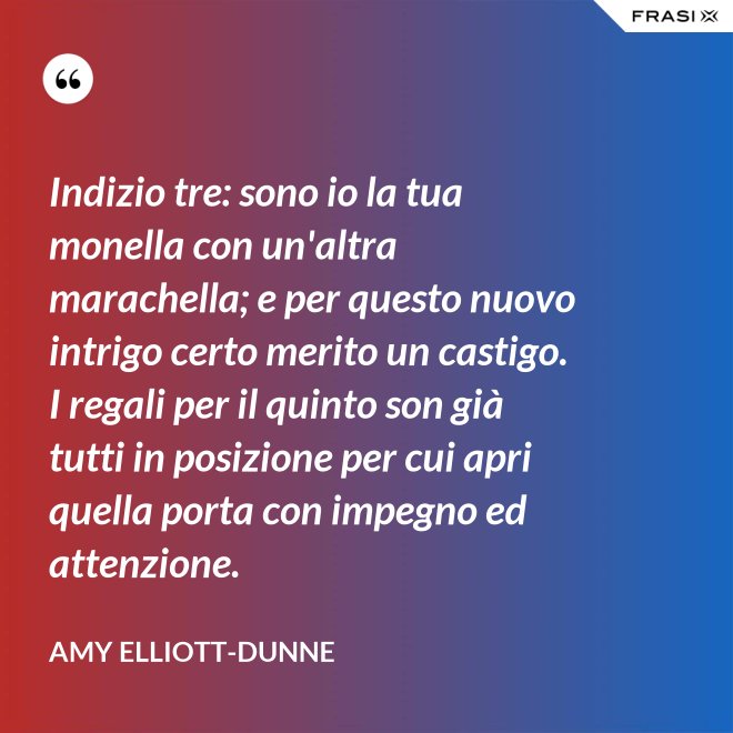 Indizio tre: sono io la tua monella con un'altra marachella; e per questo nuovo intrigo certo merito un castigo. I regali per il quinto son già tutti in posizione per cui apri quella porta con impegno ed attenzione. - Amy Elliott-Dunne