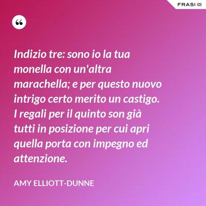 Indizio tre: sono io la tua monella con un'altra marachella; e per questo nuovo intrigo certo merito un castigo. I regali per il quinto son già tutti in posizione per cui apri quella porta con impegno ed attenzione. - Amy Elliott-Dunne