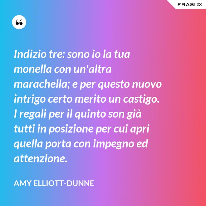 Indizio tre: sono io la tua monella con un'altra marachella; e per questo nuovo intrigo certo merito un castigo. I regali per il quinto son già tutti in posizione per cui apri quella porta con impegno ed attenzione. - Amy Elliott-Dunne