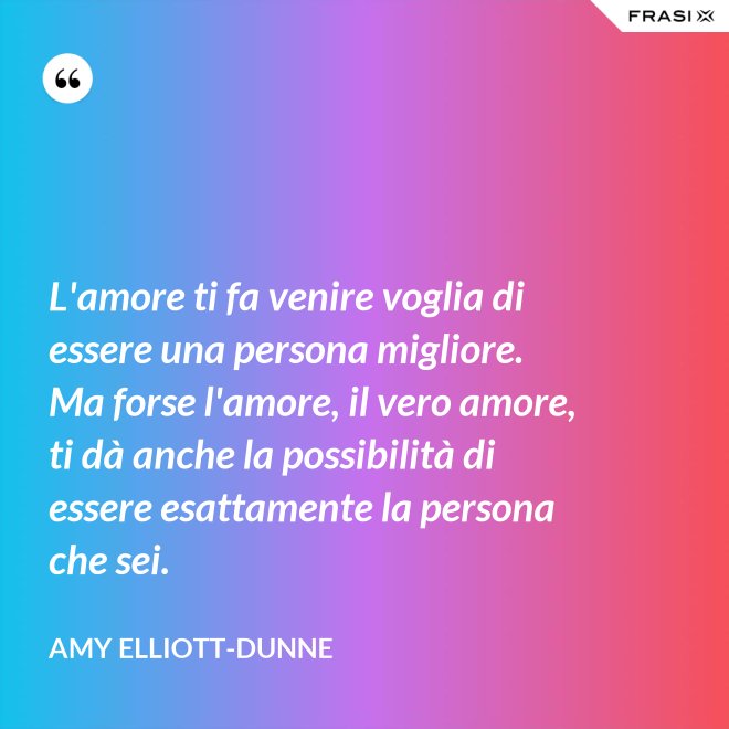 L'amore ti fa venire voglia di essere una persona migliore. Ma forse l'amore, il vero amore, ti dà anche la possibilità di essere esattamente la persona che sei. - Amy Elliott-Dunne