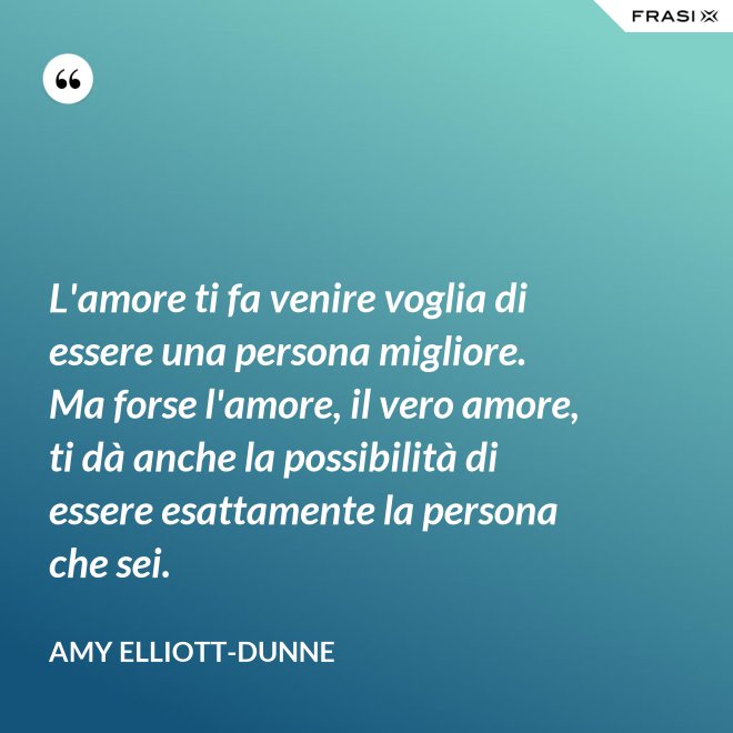 L'amore ti fa venire voglia di essere una persona migliore. Ma forse l'amore, il vero amore, ti dà anche la possibilità di essere esattamente la persona che sei. - Amy Elliott-Dunne