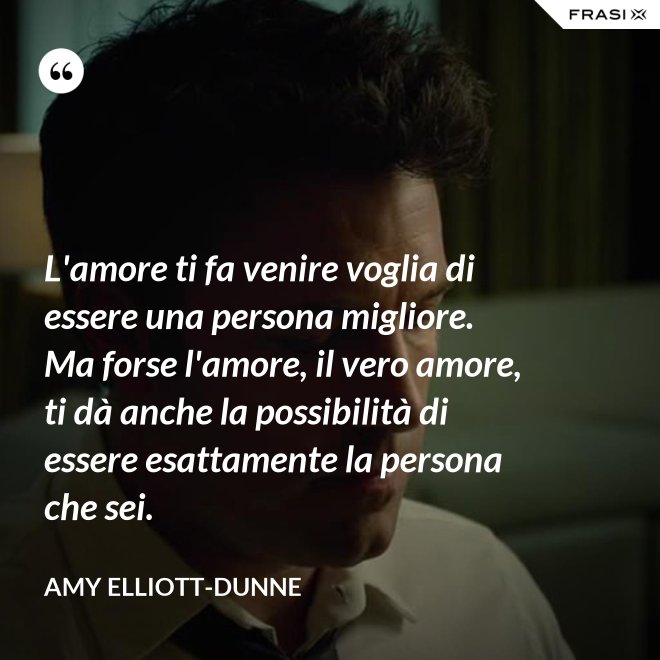L'amore ti fa venire voglia di essere una persona migliore. Ma forse l'amore, il vero amore, ti dà anche la possibilità di essere esattamente la persona che sei. - Amy Elliott-Dunne