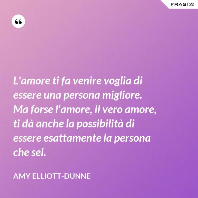 L'amore ti fa venire voglia di essere una persona migliore. Ma forse l'amore, il vero amore, ti dà anche la possibilità di essere esattamente la persona che sei. - Amy Elliott-Dunne