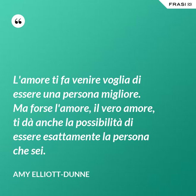 L'amore ti fa venire voglia di essere una persona migliore. Ma forse l'amore, il vero amore, ti dà anche la possibilità di essere esattamente la persona che sei. - Amy Elliott-Dunne