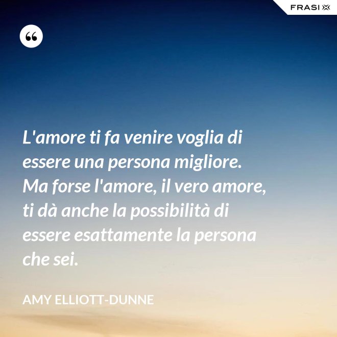 L'amore ti fa venire voglia di essere una persona migliore. Ma forse l'amore, il vero amore, ti dà anche la possibilità di essere esattamente la persona che sei. - Amy Elliott-Dunne