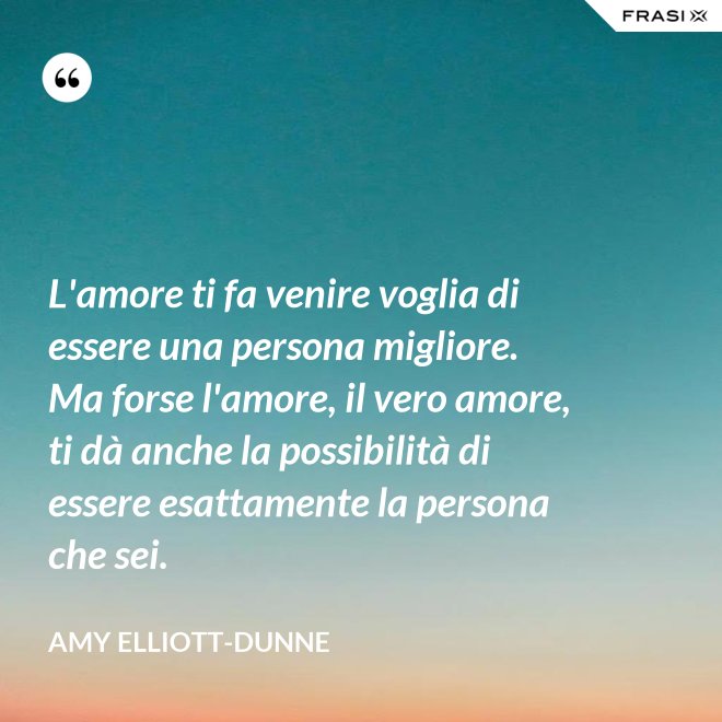 L'amore ti fa venire voglia di essere una persona migliore. Ma forse l'amore, il vero amore, ti dà anche la possibilità di essere esattamente la persona che sei. - Amy Elliott-Dunne