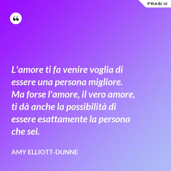 L'amore ti fa venire voglia di essere una persona migliore. Ma forse l'amore, il vero amore, ti dà anche la possibilità di essere esattamente la persona che sei. - Amy Elliott-Dunne