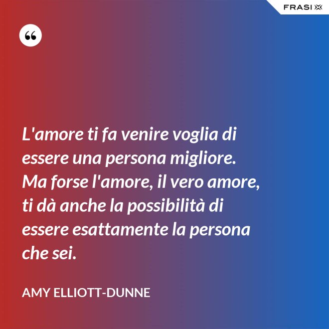 L'amore ti fa venire voglia di essere una persona migliore. Ma forse l'amore, il vero amore, ti dà anche la possibilità di essere esattamente la persona che sei. - Amy Elliott-Dunne