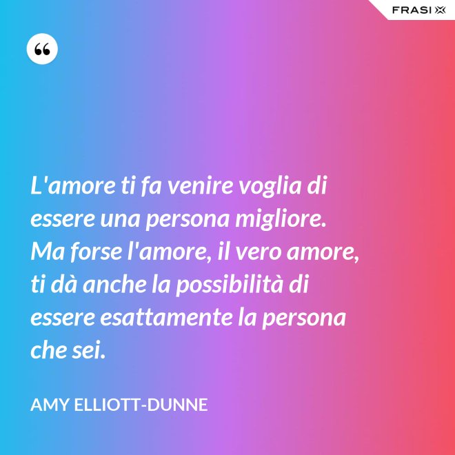 L'amore ti fa venire voglia di essere una persona migliore. Ma forse l'amore, il vero amore, ti dà anche la possibilità di essere esattamente la persona che sei. - Amy Elliott-Dunne