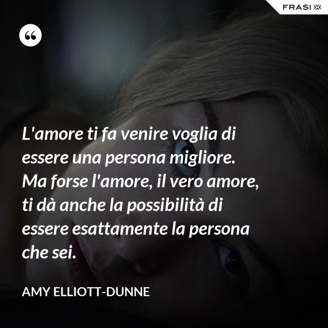 L'amore ti fa venire voglia di essere una persona migliore. Ma forse l'amore, il vero amore, ti dà anche la possibilità di essere esattamente la persona che sei. - Amy Elliott-Dunne