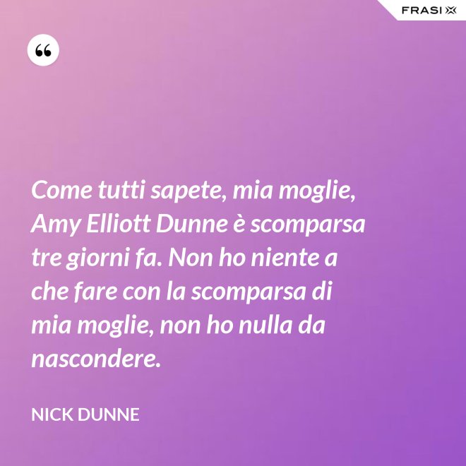 Come tutti sapete, mia moglie, Amy Elliott Dunne è scomparsa tre giorni fa. Non ho niente a che fare con la scomparsa di mia moglie, non ho nulla da nascondere. - Nick Dunne