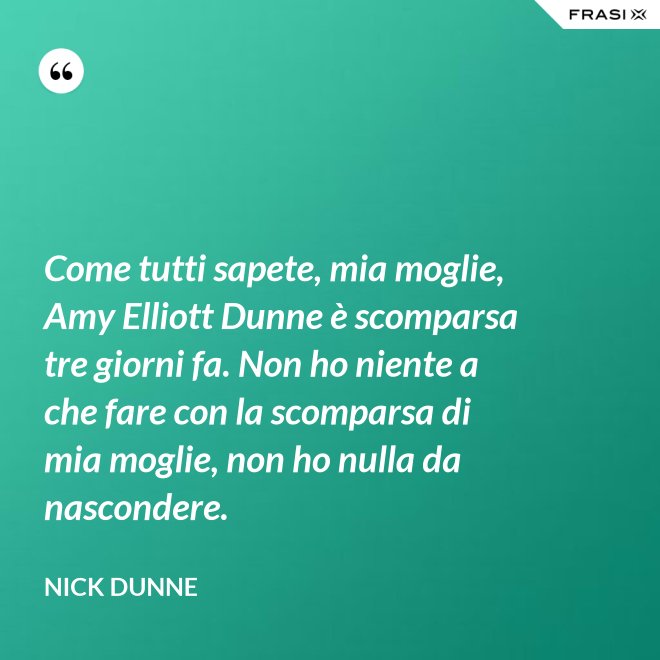 Come tutti sapete, mia moglie, Amy Elliott Dunne è scomparsa tre giorni fa. Non ho niente a che fare con la scomparsa di mia moglie, non ho nulla da nascondere. - Nick Dunne