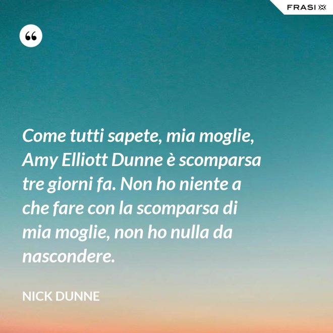 Come tutti sapete, mia moglie, Amy Elliott Dunne è scomparsa tre giorni fa. Non ho niente a che fare con la scomparsa di mia moglie, non ho nulla da nascondere. - Nick Dunne