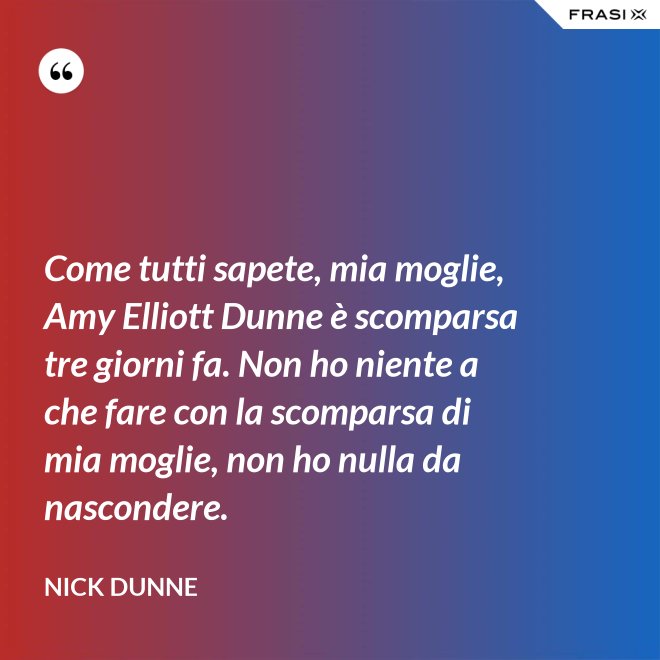 Come tutti sapete, mia moglie, Amy Elliott Dunne è scomparsa tre giorni fa. Non ho niente a che fare con la scomparsa di mia moglie, non ho nulla da nascondere. - Nick Dunne