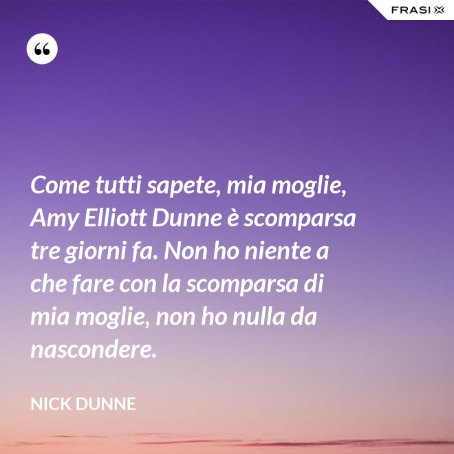 Come tutti sapete, mia moglie, Amy Elliott Dunne è scomparsa tre giorni fa. Non ho niente a che fare con la scomparsa di mia moglie, non ho nulla da nascondere. - Nick Dunne