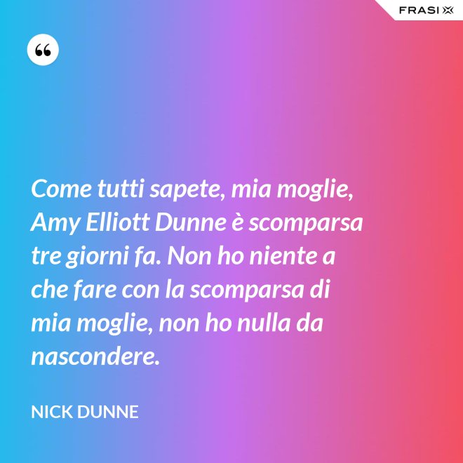 Come tutti sapete, mia moglie, Amy Elliott Dunne è scomparsa tre giorni fa. Non ho niente a che fare con la scomparsa di mia moglie, non ho nulla da nascondere. - Nick Dunne