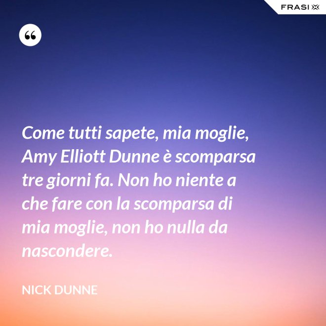 Come tutti sapete, mia moglie, Amy Elliott Dunne è scomparsa tre giorni fa. Non ho niente a che fare con la scomparsa di mia moglie, non ho nulla da nascondere. - Nick Dunne