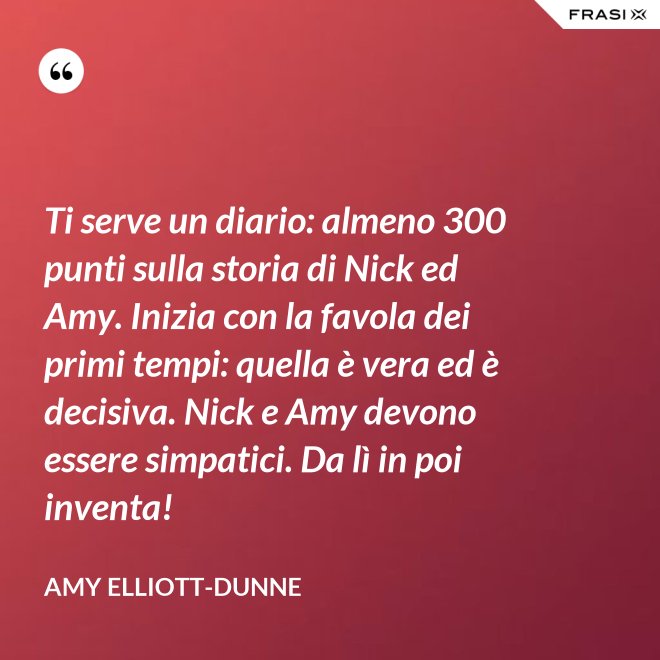 Ti serve un diario: almeno 300 punti sulla storia di Nick ed Amy. Inizia con la favola dei primi tempi: quella è vera ed è decisiva. Nick e Amy devono essere simpatici. Da lì in poi inventa! - Amy Elliott-Dunne