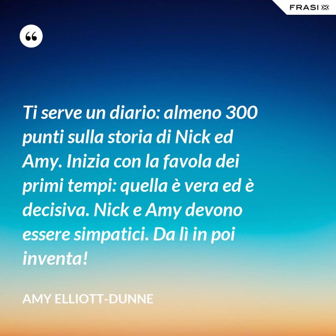 Ti serve un diario: almeno 300 punti sulla storia di Nick ed Amy. Inizia con la favola dei primi tempi: quella è vera ed è decisiva. Nick e Amy devono essere simpatici. Da lì in poi inventa! - Amy Elliott-Dunne