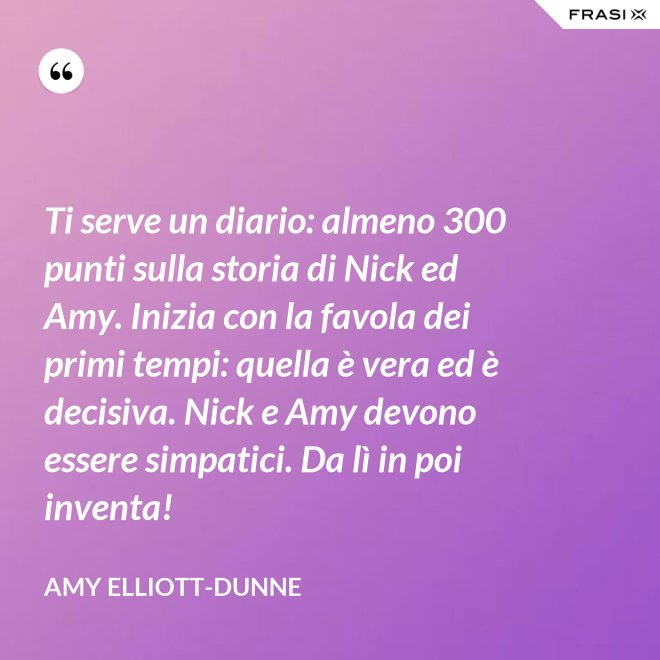 Ti serve un diario: almeno 300 punti sulla storia di Nick ed Amy. Inizia con la favola dei primi tempi: quella è vera ed è decisiva. Nick e Amy devono essere simpatici. Da lì in poi inventa! - Amy Elliott-Dunne
