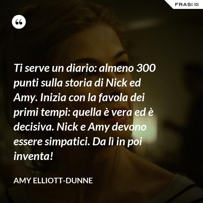 Ti serve un diario: almeno 300 punti sulla storia di Nick ed Amy. Inizia con la favola dei primi tempi: quella è vera ed è decisiva. Nick e Amy devono essere simpatici. Da lì in poi inventa! - Amy Elliott-Dunne