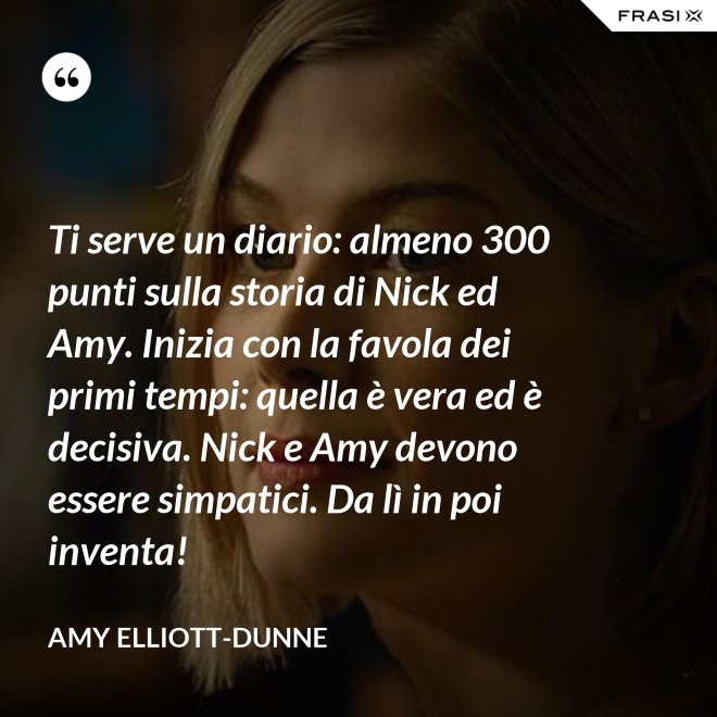 Ti serve un diario: almeno 300 punti sulla storia di Nick ed Amy. Inizia con la favola dei primi tempi: quella è vera ed è decisiva. Nick e Amy devono essere simpatici. Da lì in poi inventa! - Amy Elliott-Dunne
