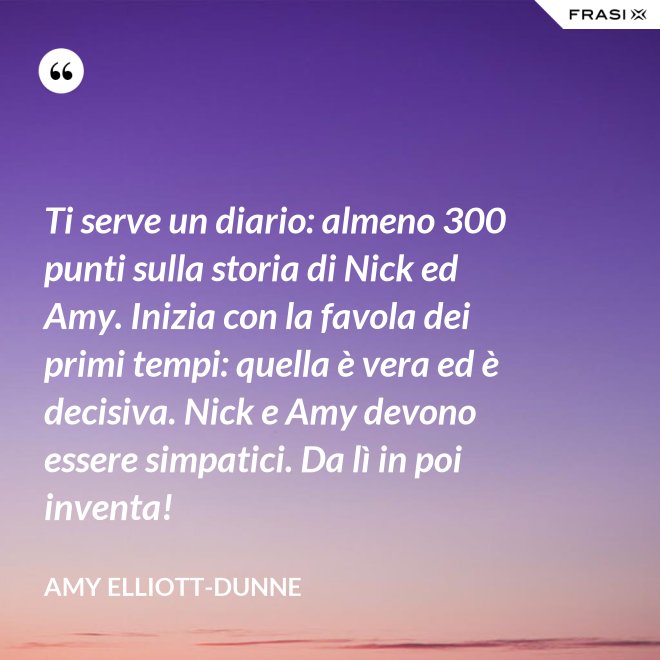 Ti serve un diario: almeno 300 punti sulla storia di Nick ed Amy. Inizia con la favola dei primi tempi: quella è vera ed è decisiva. Nick e Amy devono essere simpatici. Da lì in poi inventa! - Amy Elliott-Dunne