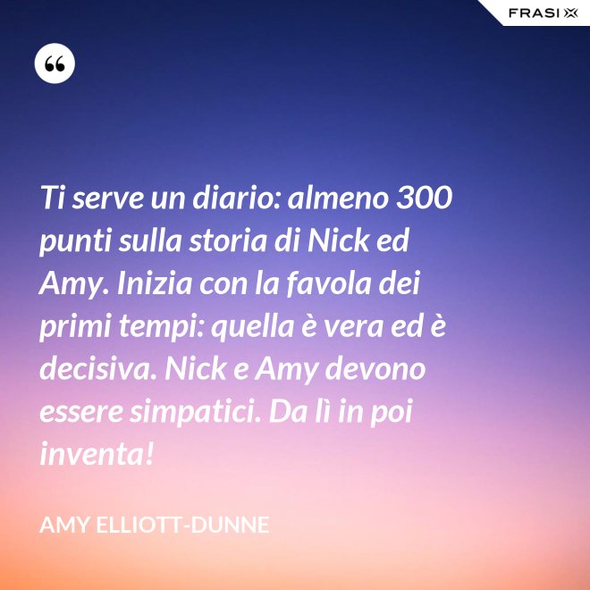 Ti serve un diario: almeno 300 punti sulla storia di Nick ed Amy. Inizia con la favola dei primi tempi: quella è vera ed è decisiva. Nick e Amy devono essere simpatici. Da lì in poi inventa! - Amy Elliott-Dunne