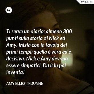 Ti serve un diario: almeno 300 punti sulla storia di Nick ed Amy. Inizia con la favola dei primi tempi: quella è vera ed è decisiva. Nick e Amy devono essere simpatici. Da lì in poi inventa! - Amy Elliott-Dunne