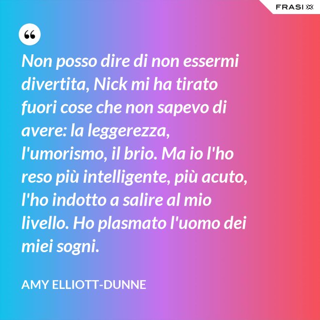 Non posso dire di non essermi divertita, Nick mi ha tirato fuori cose che non sapevo di avere: la leggerezza, l'umorismo, il brio. Ma io l'ho reso più intelligente, più acuto, l'ho indotto a salire al mio livello. Ho plasmato l'uomo dei miei sogni. - Amy Elliott-Dunne