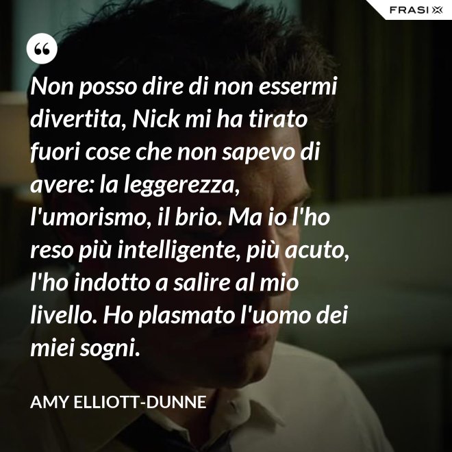 Non posso dire di non essermi divertita, Nick mi ha tirato fuori cose che non sapevo di avere: la leggerezza, l'umorismo, il brio. Ma io l'ho reso più intelligente, più acuto, l'ho indotto a salire al mio livello. Ho plasmato l'uomo dei miei sogni. - Amy Elliott-Dunne