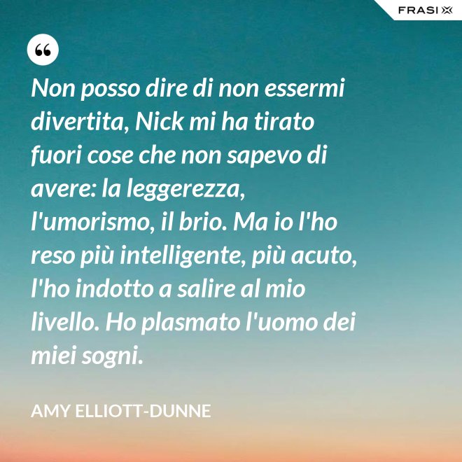 Non posso dire di non essermi divertita, Nick mi ha tirato fuori cose che non sapevo di avere: la leggerezza, l'umorismo, il brio. Ma io l'ho reso più intelligente, più acuto, l'ho indotto a salire al mio livello. Ho plasmato l'uomo dei miei sogni. - Amy Elliott-Dunne