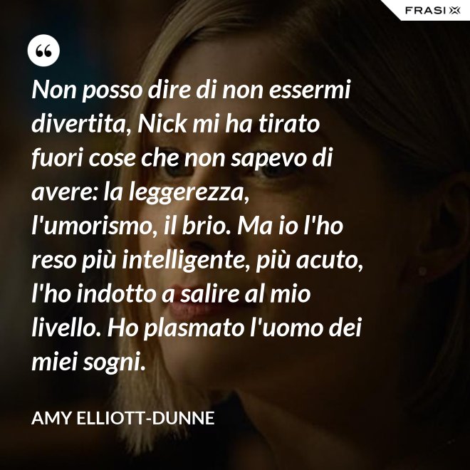 Non posso dire di non essermi divertita, Nick mi ha tirato fuori cose che non sapevo di avere: la leggerezza, l'umorismo, il brio. Ma io l'ho reso più intelligente, più acuto, l'ho indotto a salire al mio livello. Ho plasmato l'uomo dei miei sogni. - Amy Elliott-Dunne