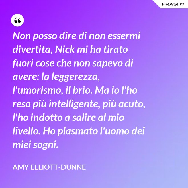 Non posso dire di non essermi divertita, Nick mi ha tirato fuori cose che non sapevo di avere: la leggerezza, l'umorismo, il brio. Ma io l'ho reso più intelligente, più acuto, l'ho indotto a salire al mio livello. Ho plasmato l'uomo dei miei sogni. - Amy Elliott-Dunne