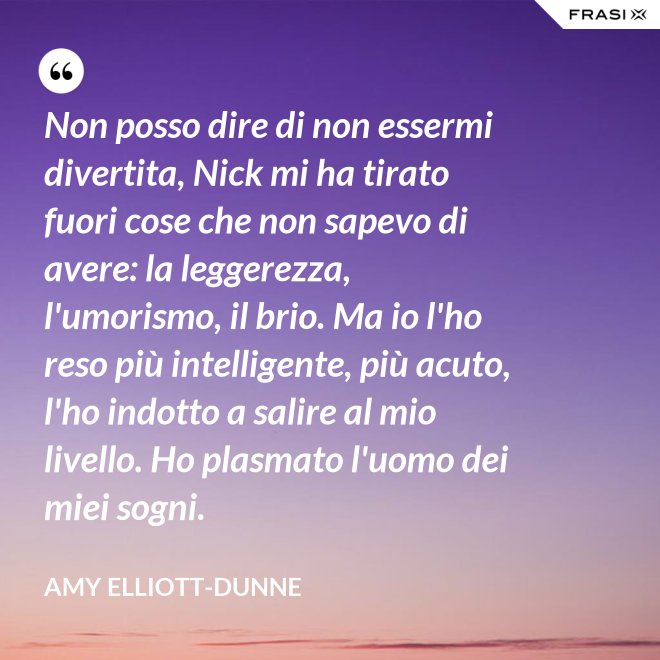 Non posso dire di non essermi divertita, Nick mi ha tirato fuori cose che non sapevo di avere: la leggerezza, l'umorismo, il brio. Ma io l'ho reso più intelligente, più acuto, l'ho indotto a salire al mio livello. Ho plasmato l'uomo dei miei sogni. - Amy Elliott-Dunne