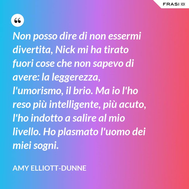 Non posso dire di non essermi divertita, Nick mi ha tirato fuori cose che non sapevo di avere: la leggerezza, l'umorismo, il brio. Ma io l'ho reso più intelligente, più acuto, l'ho indotto a salire al mio livello. Ho plasmato l'uomo dei miei sogni. - Amy Elliott-Dunne