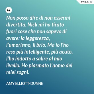 Non posso dire di non essermi divertita, Nick mi ha tirato fuori cose che non sapevo di avere: la leggerezza, l'umorismo, il brio. Ma io l'ho reso più intelligente, più acuto, l'ho indotto a salire al mio livello. Ho plasmato l'uomo dei miei sogni. - Amy Elliott-Dunne