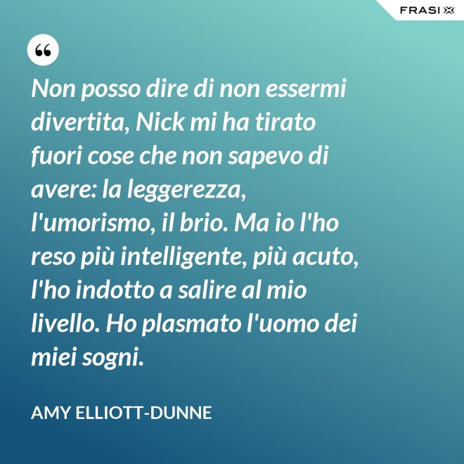 Non posso dire di non essermi divertita, Nick mi ha tirato fuori cose che non sapevo di avere: la leggerezza, l'umorismo, il brio. Ma io l'ho reso più intelligente, più acuto, l'ho indotto a salire al mio livello. Ho plasmato l'uomo dei miei sogni. - Amy Elliott-Dunne