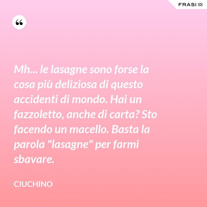 Mh... le lasagne sono forse la cosa più deliziosa di questo accidenti di mondo. Hai un fazzoletto, anche di carta? Sto facendo un macello. Basta la parola "lasagne" per farmi sbavare. - Ciuchino
