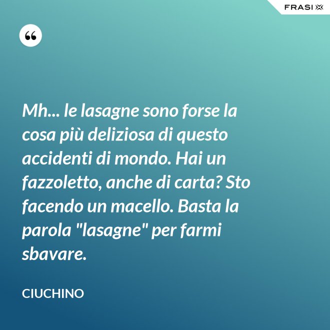 Mh... le lasagne sono forse la cosa più deliziosa di questo accidenti di mondo. Hai un fazzoletto, anche di carta? Sto facendo un macello. Basta la parola "lasagne" per farmi sbavare. - Ciuchino
