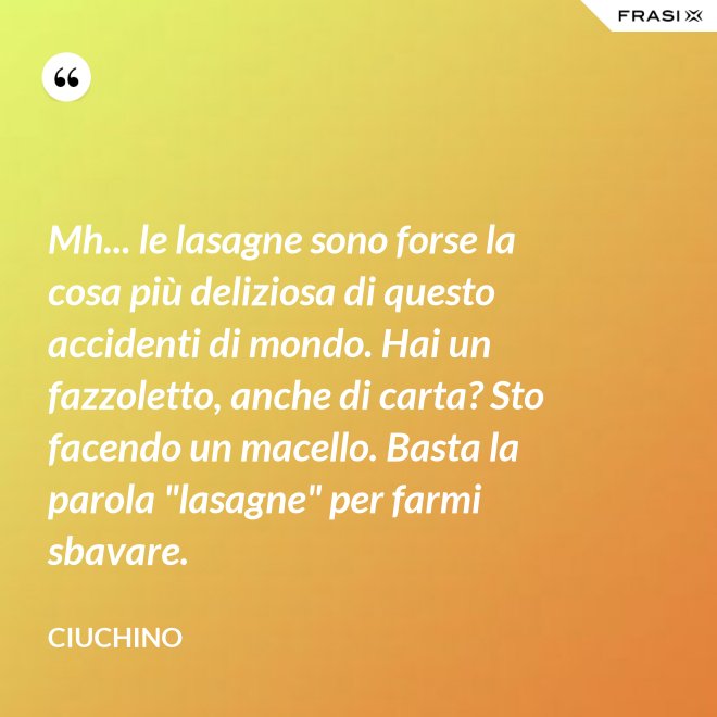 Mh... le lasagne sono forse la cosa più deliziosa di questo accidenti di mondo. Hai un fazzoletto, anche di carta? Sto facendo un macello. Basta la parola "lasagne" per farmi sbavare. - Ciuchino