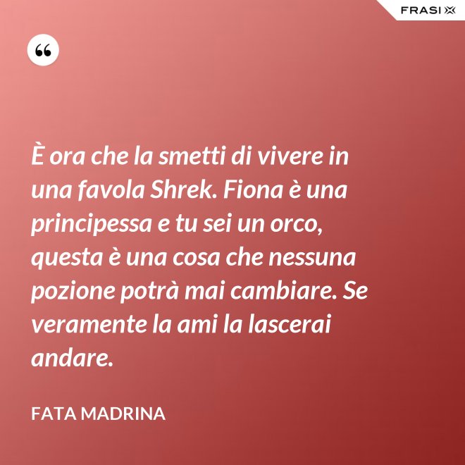 È ora che la smetti di vivere in una favola Shrek. Fiona è una principessa e tu sei un orco, questa è una cosa che nessuna pozione potrà mai cambiare. Se veramente la ami la lascerai andare. - Fata Madrina