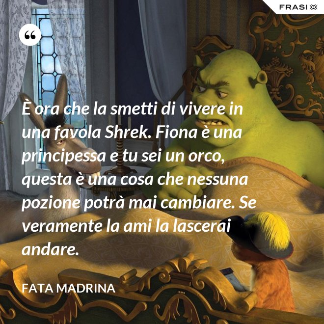È ora che la smetti di vivere in una favola Shrek. Fiona è una principessa e tu sei un orco, questa è una cosa che nessuna pozione potrà mai cambiare. Se veramente la ami la lascerai andare. - Fata Madrina