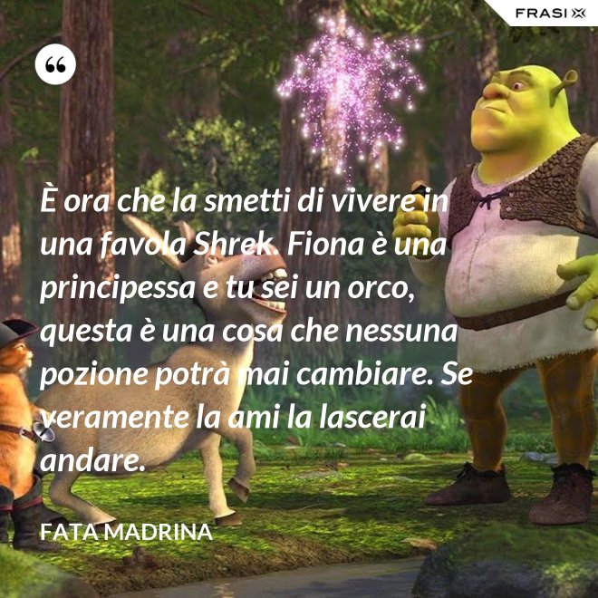 È ora che la smetti di vivere in una favola Shrek. Fiona è una principessa e tu sei un orco, questa è una cosa che nessuna pozione potrà mai cambiare. Se veramente la ami la lascerai andare. - Fata Madrina