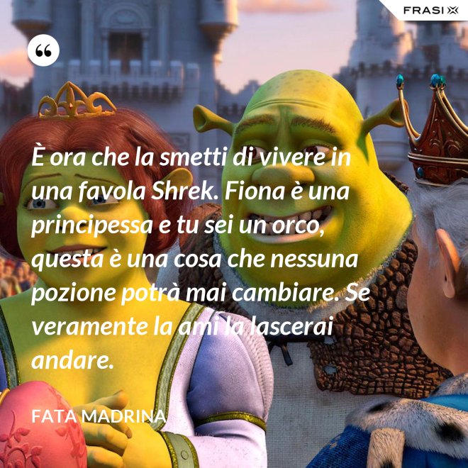 È ora che la smetti di vivere in una favola Shrek. Fiona è una principessa e tu sei un orco, questa è una cosa che nessuna pozione potrà mai cambiare. Se veramente la ami la lascerai andare. - Fata Madrina